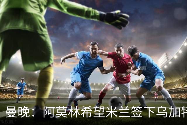 曼晚：阿莫林希望米兰签下乌加特，曼联要价约3000万英镑