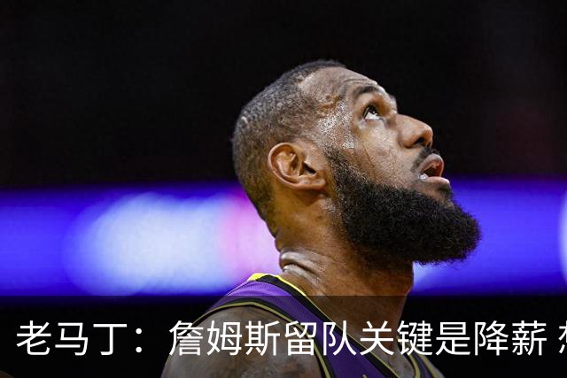 老马丁：詹姆斯留队关键是降薪 想夺冠就别想着拿顶薪