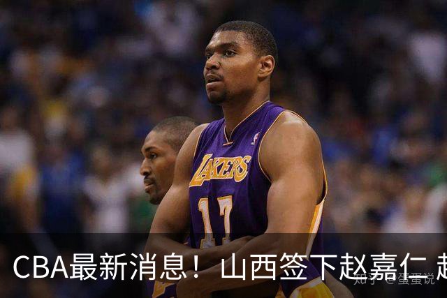 CBA最新消息！山西签下赵嘉仁 赵继伟突发伤情 北京首钢有意布朗